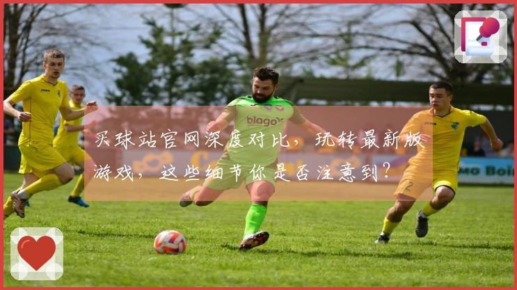 买球站官网深度对比，玩转最新版游戏，这些细节你是否注意到？
