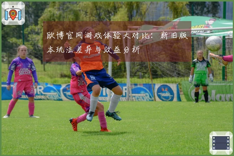 欧博官网游戏体验大对比:新旧版本玩法差异与效益分析