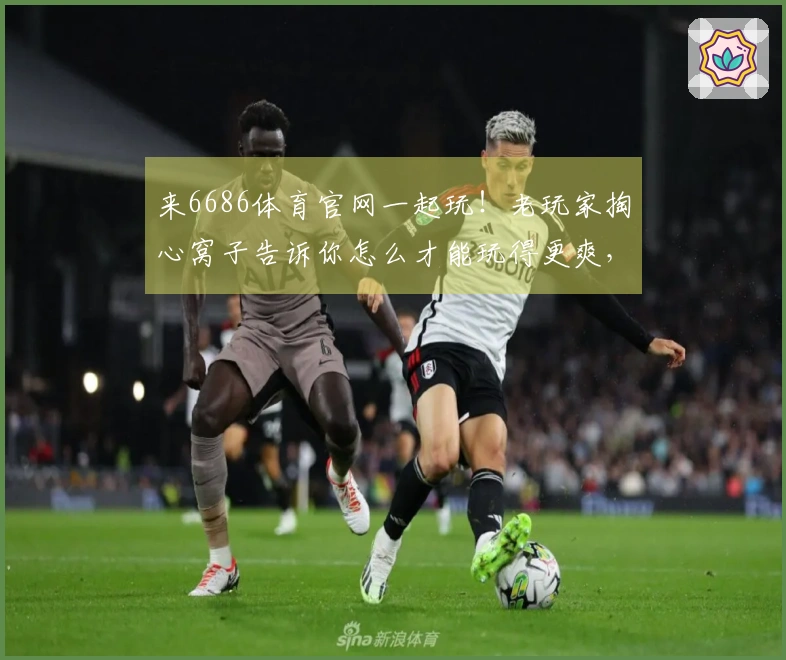 来6686体育官网一起玩!老玩家掏心窝子告诉你怎么才能玩得更爽,技巧绝对值!