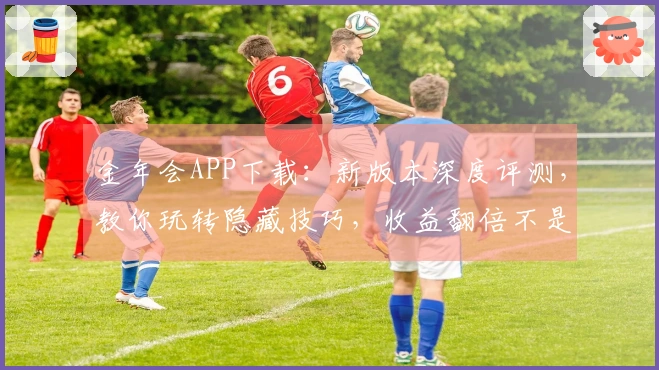 金年会APP下载：新版本深度评测，教你玩转隐藏技巧，收益翻倍不是梦！